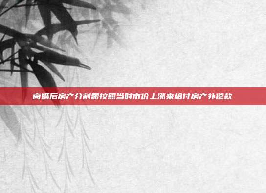離婚后房產(chǎn)分割需按照當(dāng)時(shí)市價(jià)上漲來(lái)給付房產(chǎn)補(bǔ)償款