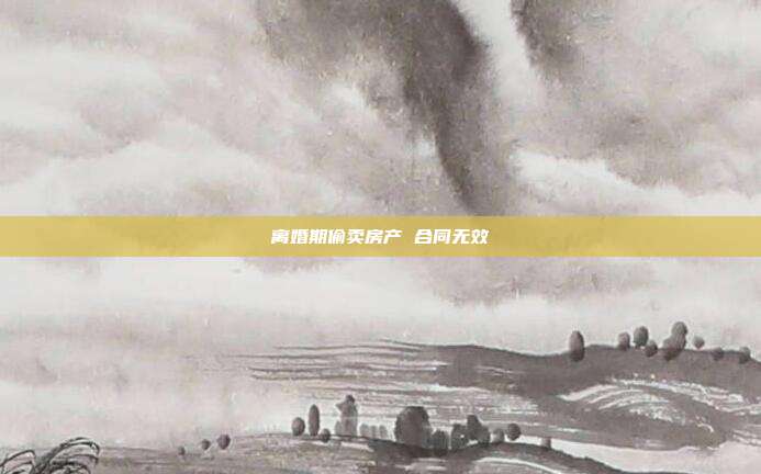 離婚期偷賣房產(chǎn) 合同無效