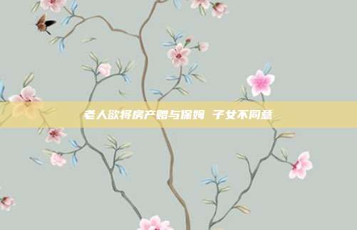 老人欲將房產(chǎn)贈(zèng)與保姆 子女不同意