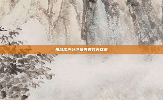 婚前房產公證是否要雙方簽字