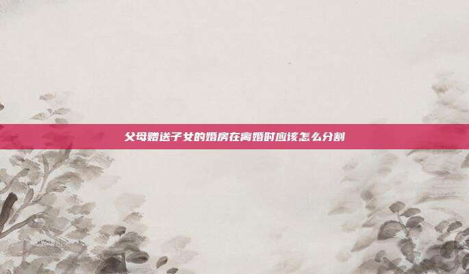 父母贈送子女的婚房在離婚時應該怎么分割