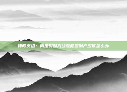 律師支招:離婚時對方故意隱匿財產應該怎么辦