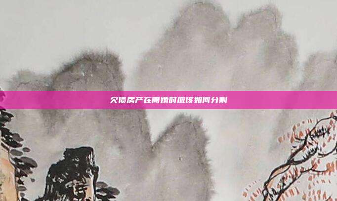 欠債房產(chǎn)在離婚時(shí)應(yīng)該如何分割