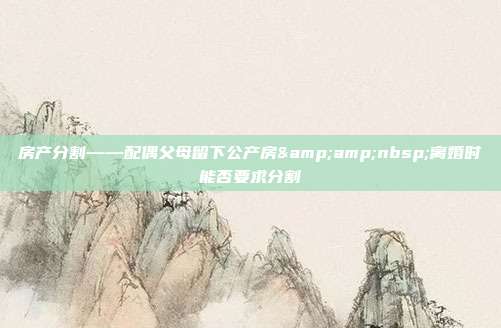 房產分割——配偶父母留下公產房 離婚時能否要求分割