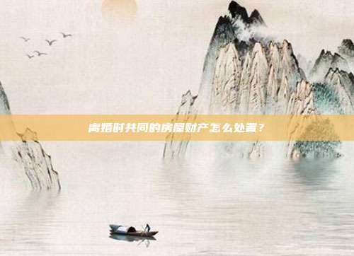 離婚時共同的房屋財產怎么處置?