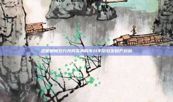 戀愛期間雙方共同買房購(gòu)車分手后引發(fā)財(cái)產(chǎn)糾紛