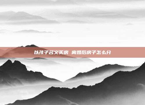 以孩子名義買房 離婚后房子怎么分