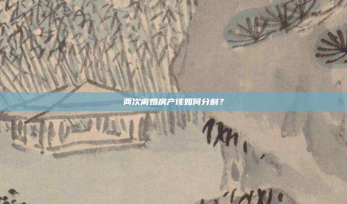 兩次離婚房產該如何分割？