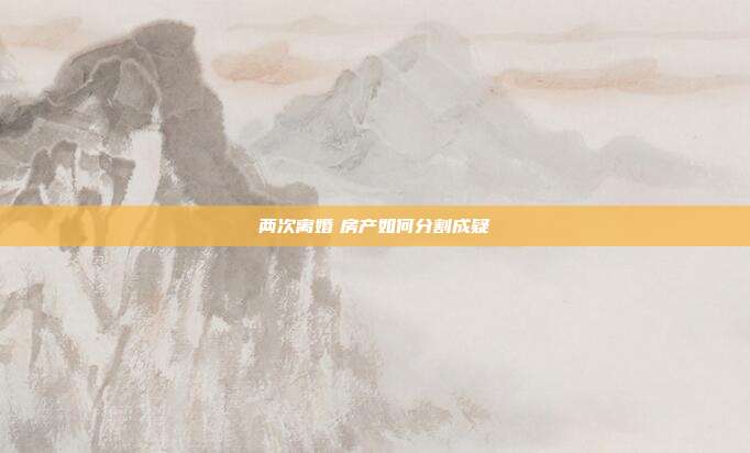 兩次離婚 房產如何分割成疑