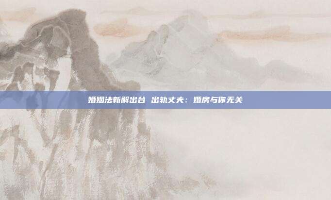 婚姻法新解出臺 出軌丈夫:婚房與你無關
