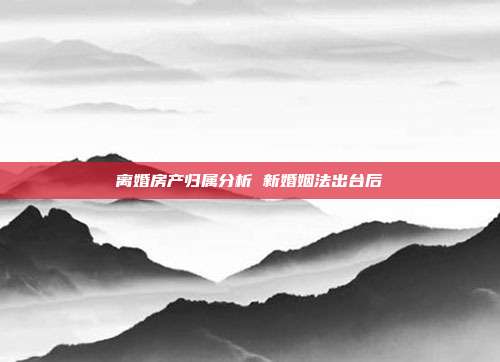 離婚房產歸屬分析 新婚姻法出臺后
