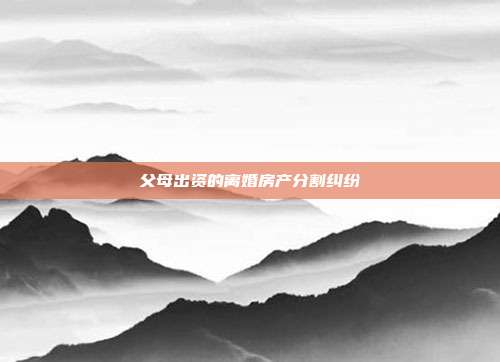 父母出資的離婚房產分割糾紛