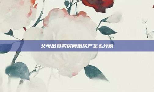 父母出資購房離婚房產怎么分割