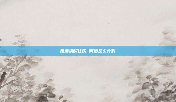 婚前換購住房 離婚怎么分割