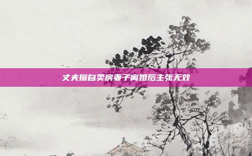 丈夫擅自賣(mài)房妻子離婚后主張無(wú)效