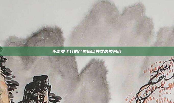 不愿妻子分房產(chǎn)偽造證件賣(mài)房被判刑