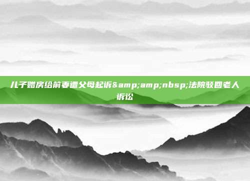 兒子贈房給前妻遭父母起訴&amp;nbsp;法院駁回老人訴訟