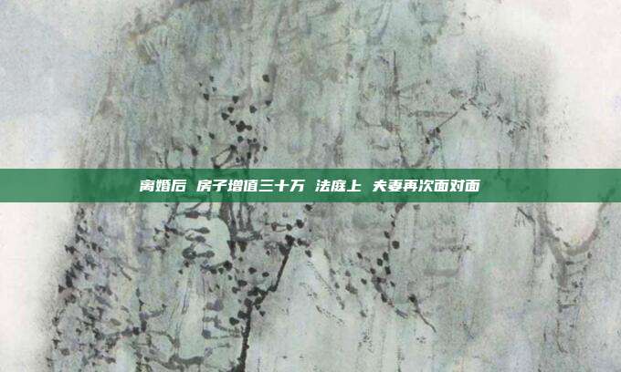 離婚后 房子增值三十萬(wàn) 法庭上 夫妻再次面對(duì)面