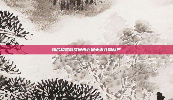 婚后購置的房屋未必是夫妻共同財產(chǎn)