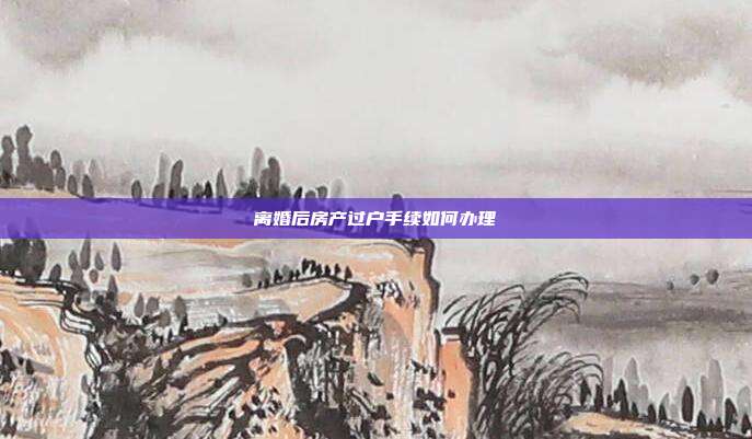 離婚后房產過戶手續如何辦理