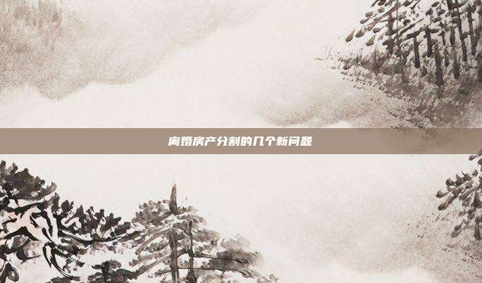 離婚房產分割的幾個新問題