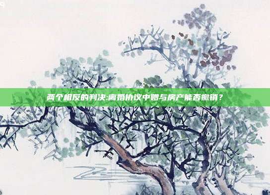 兩個相反的判決:離婚協議中贈與房產能否撤銷?