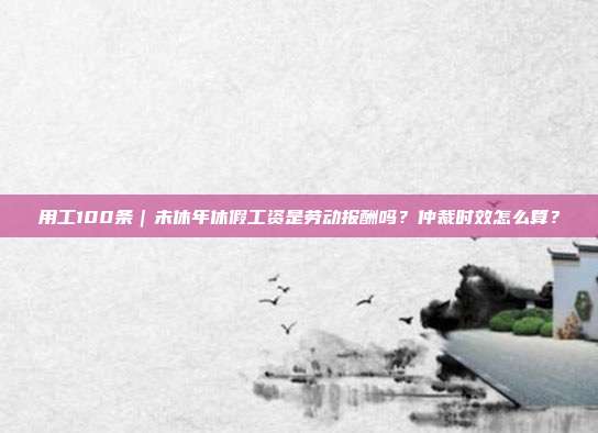 用工100條｜未休年休假工資是勞動報酬嗎？仲裁時效怎么算？
