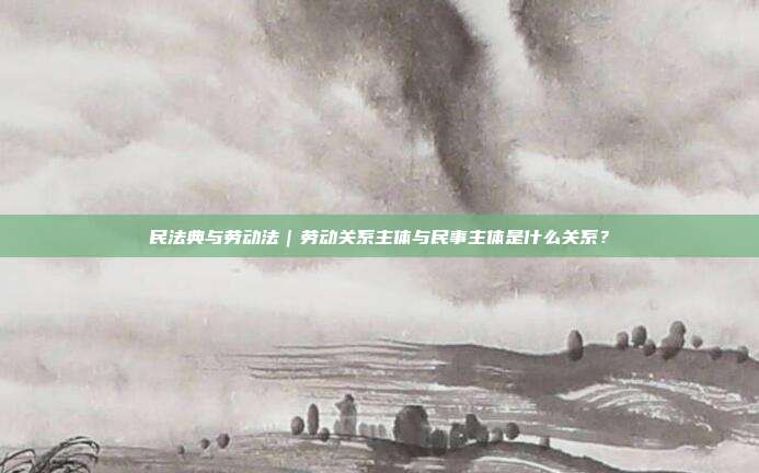 民法典與勞動法｜勞動關系主體與民事主體是什么關系？