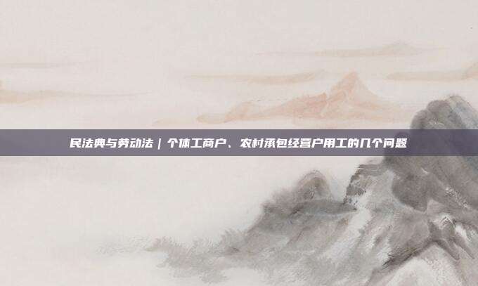 民法典與勞動法｜個體工商戶、農村承包經營戶用工的幾個問題