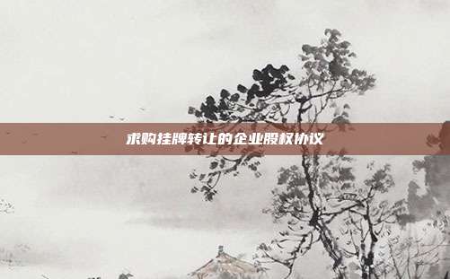 求購掛牌轉(zhuǎn)讓的企業(yè)股權(quán)協(xié)議