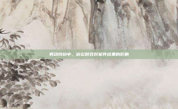勞動糾紛中,訴訟時效對案件結果的影響