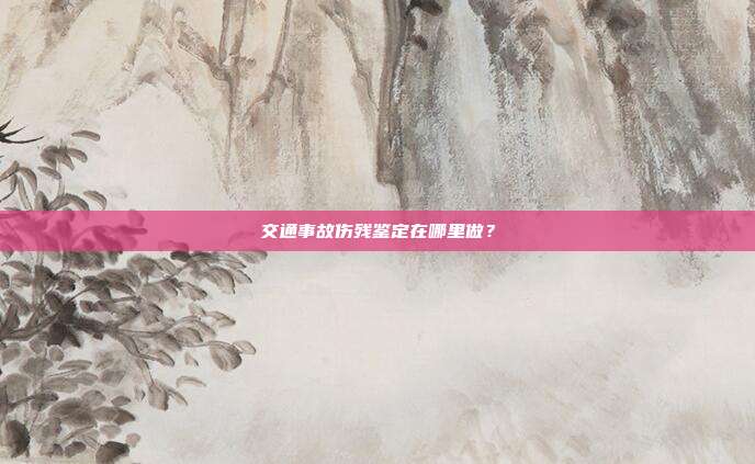 交通事故傷殘鑒定在哪里做？