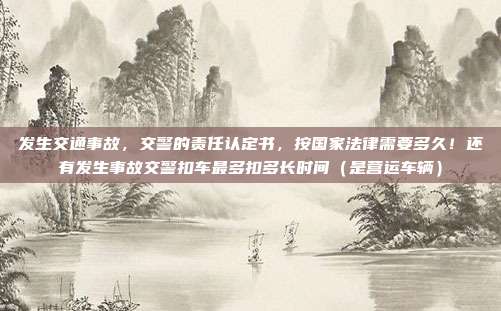 發生交通事故，交警的責任認定書，按國家法律需要多久！還有發生事故交警扣車最多扣多長時間（是營運車輛）