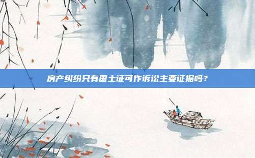 房產糾紛只有國土證可作訴訟主要證據嗎？
