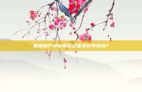 家庭房產(chǎn)糾紛審請記者采訪可以嗎？
