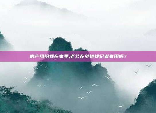 房產糾紛我在家里,老公在外地找記者有用嗎？