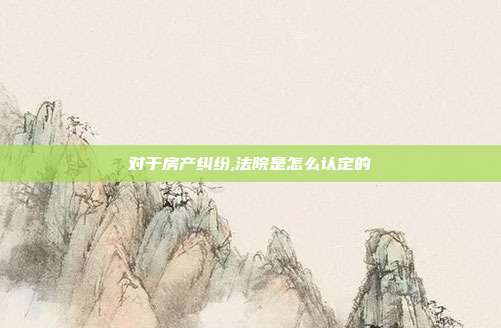 對于房產糾紛,法院是怎么認定的