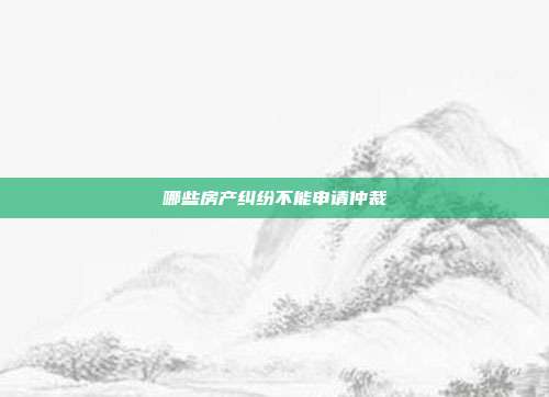 哪些房產(chǎn)糾紛不能申請仲裁