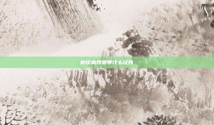 協(xié)議離婚要帶什么證件
