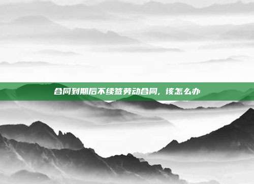合同到期后不續簽勞動合同, 該怎么辦