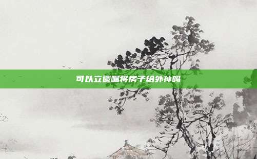 可以立遺囑將房子給外孫嗎