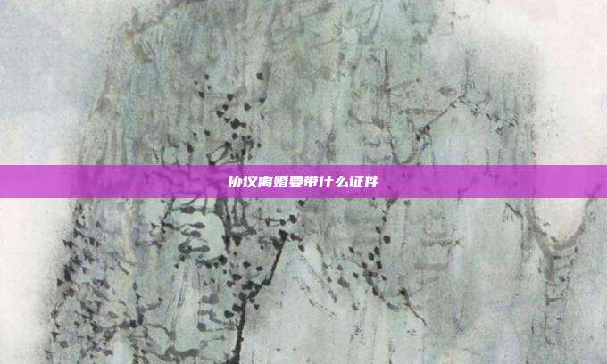 協(xié)議離婚要帶什么證件