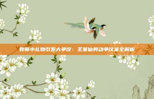 教師小禮物引發(fā)大爭(zhēng)議:王某仙勞動(dòng)爭(zhēng)議案全解析