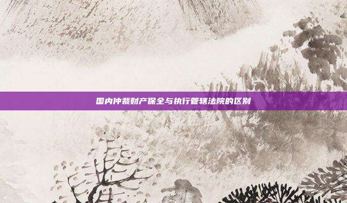 國內(nèi)仲裁財(cái)產(chǎn)保全與執(zhí)行管轄法院的區(qū)別