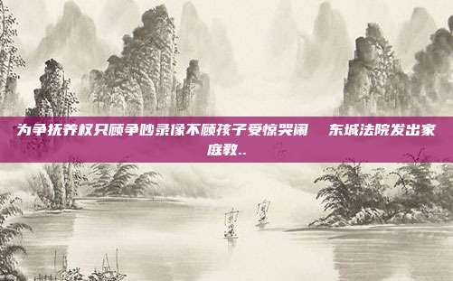 為爭撫養權只顧爭吵錄像不顧孩子受驚哭鬧 東城法院發出家庭教..