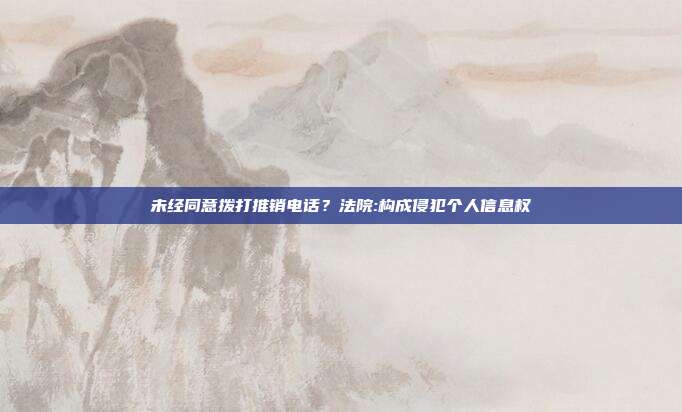 未經同意撥打推銷電話？法院:構成侵犯個人信息權