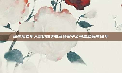 謊稱幫老年人高價(jià)拍賣收藏品騙子公司總監(jiān)獲刑12年