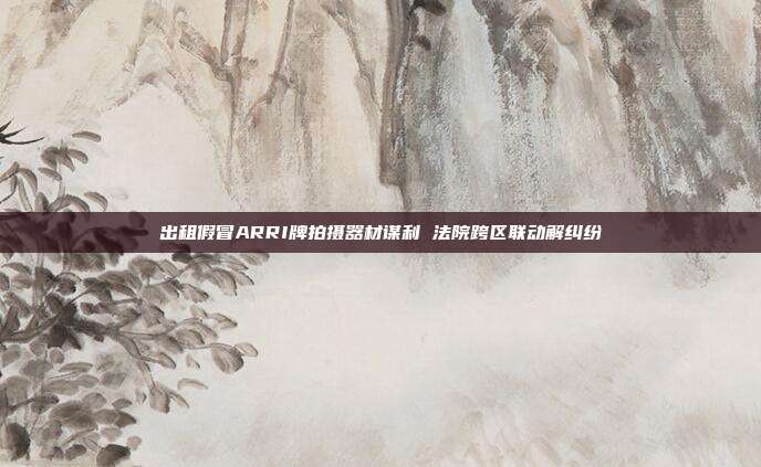 出租假冒ARRI牌拍攝器材謀利 法院跨區(qū)聯(lián)動解糾紛