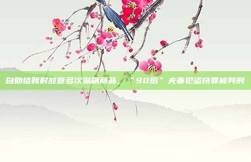 自助結賬時故意多次漏刷商品，“90后”夫妻犯盜竊罪被判刑