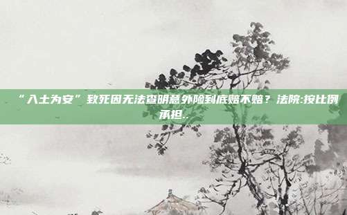 “入土為安”致死因無法查明意外險到底賠不賠?法院:按比例承擔..